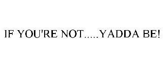 IF YOU'RE NOT.....YADDA BE!