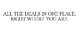 ALL THE DEALS IN ONE PLACE, RIGHT WHERE YOU ARE.