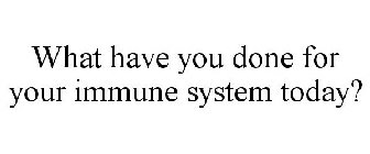 WHAT HAVE YOU DONE FOR YOUR IMMUNE SYSTEM TODAY?