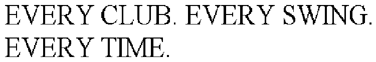 EVERY CLUB. EVERY SWING. EVERY TIME.