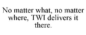 NO MATTER WHAT, NO MATTER WHERE, TWI DELIVERS IT THERE.
