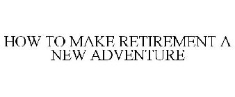 HOW TO MAKE RETIREMENT A NEW ADVENTURE