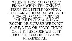 WHEN IT COMES TO MAKIN' PIZZAS WE'RE THE ONE, NO PIZZA TOO LITTLE NO PIZZA TOO LARGE BECAUSE WHEN IT COMES TO MAKIN' PIZZAS YOU'RE IN CHARGE, NOW ROUND OR SQUARE WE DON'T CARE, MILD OR SPICY, THICK OR