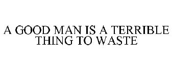 A GOOD MAN IS A TERRIBLE THING TO WASTE
