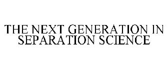 THE NEXT GENERATION IN SEPARATION SCIENCE