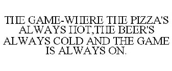 THE GAME-WHERE THE PIZZA'S ALWAYS HOT,THE BEER'S ALWAYS COLD AND THE GAME IS ALWAYS ON.