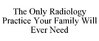 THE ONLY RADIOLOGY PRACTICE YOUR FAMILY WILL EVER NEED