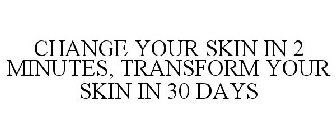 CHANGE YOUR SKIN IN 2 MINUTES, TRANSFORM YOUR SKIN IN 30 DAYS