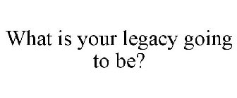 WHAT IS YOUR LEGACY GOING TO BE?