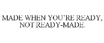 MADE WHEN YOU'RE READY, NOT READY-MADE.