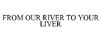 FROM OUR RIVER TO YOUR LIVER
