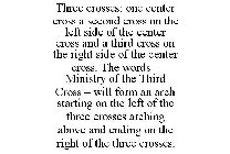 THREE CROSSES; ONE CENTER CROSS A SECOND CROSS ON THE LEFT SIDE OF THE CENTER CROSS AND A THIRD CROSS ON THE RIGHT SIDE OF THE CENTER CROSS. THE WORDS - MINISTRY OF THE THIRD CROSS - WILL FORM AN ARCH