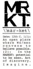 MRKT. \'MÄR-KET\ DATE: 12TH C. 1(1): AN OPEN PLACE WHERE WO/MEN CONVENE TO BELIEVE POSSIBLE. (2): IN THE MARKET: POTENTIAL TO BE SEEN. ACT OF DISCOVERY. IMAGINE.