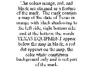 THE COLORS ORANGE, RED, AND BLACK ARE CLAIMED AS A FEATURE OF THE MARK. THE MARK CONSISTS A MAP OF THE STATE OF TEXAS IN ORANGE WITH BLACK SHADOWING TO THE LEFT SIDE, RIGHT BOTTOM SIDE AND AT THE BOTT