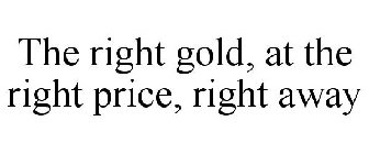 THE RIGHT GOLD, AT THE RIGHT PRICE, RIGHT AWAY