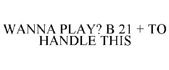 WANNA PLAY? B 21 + TO HANDLE THIS