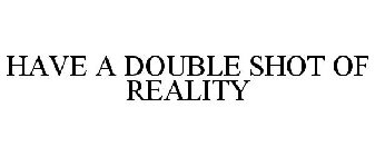 HAVE A DOUBLE SHOT OF REALITY