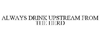 ALWAYS DRINK UPSTREAM FROM THE HERD
