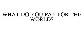 WHAT DO YOU PAY FOR THE WORLD?