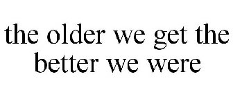 THE OLDER WE GET THE BETTER WE WERE