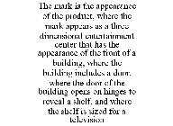 THE MARK IS THE APPEARANCE OF THE PRODUCT, WHERE THE MARK APPEARS AS A THREE DIMENSIONAL ENTERTAINMENT CENTER THAT HAS THE APPEARANCE OF THE FRONT OF A BUILDING, WHERE THE BUILDING INCLUDES A DOOR, WH