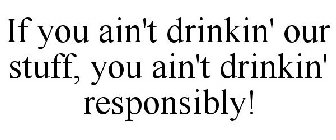 IF YOU AIN'T DRINKIN' OUR STUFF, YOU AIN'T DRINKIN' RESPONSIBLY!