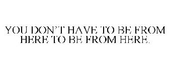 YOU DON'T HAVE TO BE FROM HERE TO BE FROM HERE.