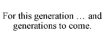 FOR THIS GENERATION ... AND GENERATIONS TO COME.