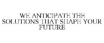 WE ANTICIPATE THE SOLUTIONS THAT SHAPE YOUR FUTURE