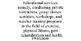EDUCATIONAL SERVICES, NAMELY, CONDUCTING PRIVATE INSTRUCTION, GROUP CLASSES, SEMINARS, WORKSHOPS, AND TEACHER TRAINING PROGRAMS IN THE FIELD OF EXERCISE, PHYSICAL FITNESS, POST -REHABILITATION AND HEA