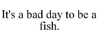 IT'S A BAD DAY TO BE A FISH.