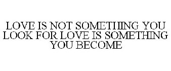 LOVE IS NOT SOMETHING YOU LOOK FOR LOVE IS SOMETHING YOU BECOME