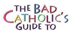 THE BAD CATHOLIC'S GUIDE TO
