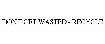DON'T GET WASTED - RECYCLE
