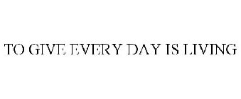 TO GIVE EVERY DAY IS LIVING