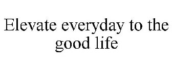 ELEVATE EVERYDAY TO THE GOOD LIFE