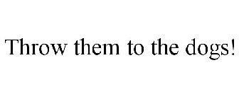THROW THEM TO THE DOGS!