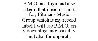 P.M.G. IS A LOGO AND ALSO A TERM THAT I USE FOR SHORT FOR, PITTMANS MUSIC GROUP WHICH IS MY RECORD LABEL.I WILL USE P.M.G. ON VIDEOS,BLOGS,MOVIES,CD,TV AND ALSO FOR APPAREL .