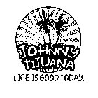 JOHNNY TIJUANA LIFE IS GOOD TODAY.