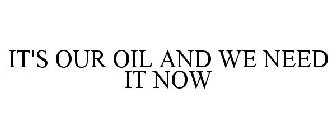 IT'S OUR OIL AND WE NEED IT NOW