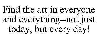 FIND THE ART IN EVERYONE AND EVERYTHING--NOT JUST TODAY, BUT EVERY DAY!