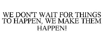 WE DON'T WAIT FOR THINGS TO HAPPEN, WE MAKE THEM HAPPEN!