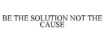 BE THE SOLUTION NOT THE CAUSE