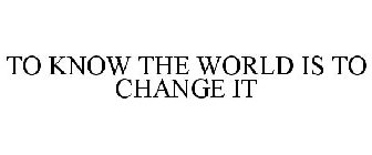 TO KNOW THE WORLD IS TO CHANGE IT