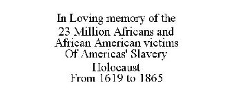 IN LOVING MEMORY OF THE 23 MILLION AFRICANS AND AFRICAN AMERICAN VICTIMS OF AMERICAS' SLAVERY HOLOCAUST FROM 1619 TO 1865