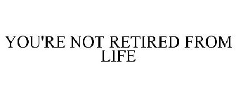 YOU'RE NOT RETIRED FROM LIFE