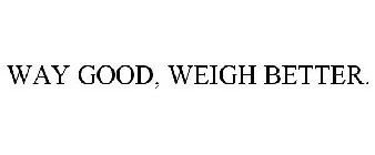 WAY GOOD, WEIGH BETTER.