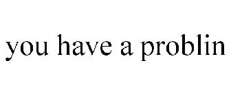 YOU HAVE A PROBLIN
