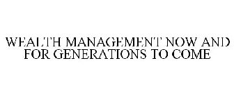 WEALTH MANAGEMENT NOW AND FOR GENERATIONS TO COME