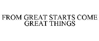 FROM GREAT STARTS COME GREAT THINGS